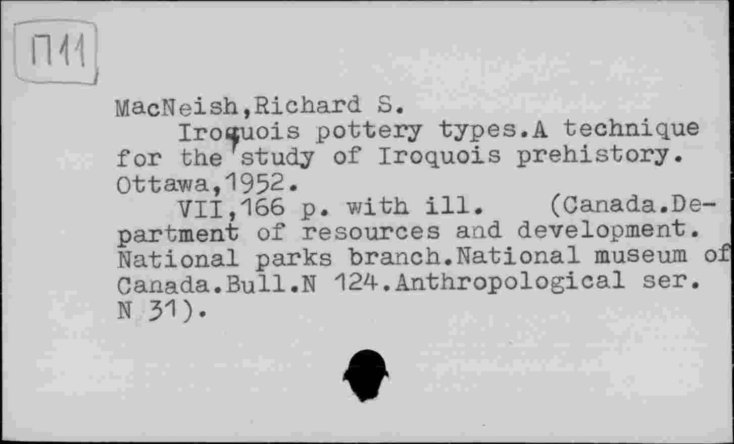 ﻿пїї]
——J
MacNeish,Richard S.
Iroauois pottery types.A technique for the7study of Iroquois prehistory. Ottawa,1952.
711,166 p. with ill. (Canada.Department of resources and development. National parks branch.National museum о Canada.Bull.N 124.Anthropological ser.
N 31).